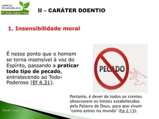 É nesse ponto que o homem
se torna insensível à voz do
Espírito, passando a praticar
todo tipo de pecado,
entristecendo ao Todo-
Poderoso (Ef 4.31).
1. Insensibilidade moral
Portanto, é dever de todos os crentes
observarem os limites estabelecidos
pela Palavra de Deus, para que vivam
“como astros no mundo” (Fp 2.15).
 