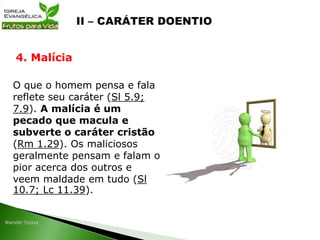 O que o homem pensa e fala
reflete seu caráter (Sl 5.9;
7.9). A malícia é um
pecado que macula e
subverte o caráter cristão
(Rm 1.29). Os maliciosos
geralmente pensam e falam o
pior acerca dos outros e
veem maldade em tudo (Sl
10.7; Lc 11.39).
4. Malícia
 