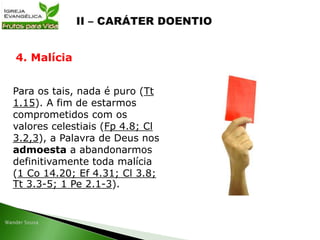 Para os tais, nada é puro (Tt
1.15). A fim de estarmos
comprometidos com os
valores celestiais (Fp 4.8; Cl
3.2,3), a Palavra de Deus nos
admoesta a abandonarmos
definitivamente toda malícia
(1 Co 14.20; Ef 4.31; Cl 3.8;
Tt 3.3-5; 1 Pe 2.1-3).
4. Malícia
 