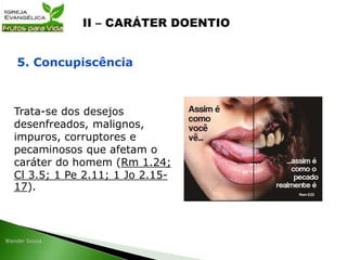 Trata-se dos desejos
desenfreados, malignos,
impuros, corruptores e
pecaminosos que afetam o
caráter do homem (Rm 1.24;
Cl 3.5; 1 Pe 2.11; 1 Jo 2.15-
17).
5. Concupiscência
 