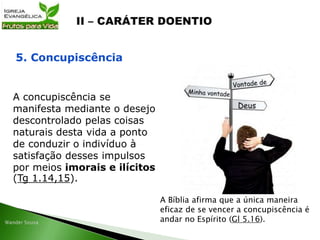 A concupiscência se
manifesta mediante o desejo
descontrolado pelas coisas
naturais desta vida a ponto
de conduzir o indivíduo à
satisfação desses impulsos
por meios imorais e ilícitos
(Tg 1.14,15).
5. Concupiscência
A Bíblia afirma que a única maneira
eficaz de se vencer a concupiscência é
andar no Espírito (Gl 5.16).
 