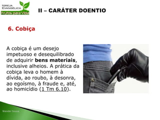 A cobiça é um desejo
impetuoso e desequilibrado
de adquirir bens materiais,
inclusive alheios. A prática da
cobiça leva o homem à
dívida, ao roubo, à desonra,
ao egoísmo, à fraude e, até,
ao homicídio (1 Tm 6.10).
6. Cobiça
 