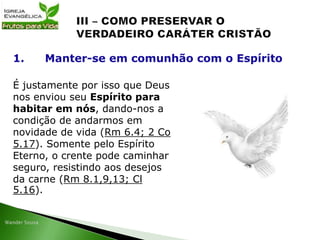 É justamente por isso que Deus
nos enviou seu Espírito para
habitar em nós, dando-nos a
condição de andarmos em
novidade de vida (Rm 6.4; 2 Co
5.17). Somente pelo Espírito
Eterno, o crente pode caminhar
seguro, resistindo aos desejos
da carne (Rm 8.1,9,13; Cl
5.16).
1. Manter-se em comunhão com o Espírito
 
