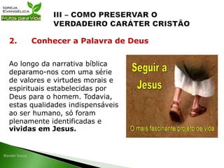 Ao longo da narrativa bíblica
deparamo-nos com uma série
de valores e virtudes morais e
espirituais estabelecidas por
Deus para o homem. Todavia,
estas qualidades indispensáveis
ao ser humano, só foram
plenamente identificadas e
vividas em Jesus.
2. Conhecer a Palavra de Deus
 