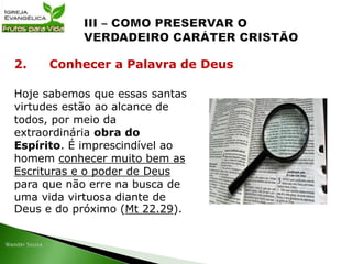 Hoje sabemos que essas santas
virtudes estão ao alcance de
todos, por meio da
extraordinária obra do
Espírito. É imprescindível ao
homem conhecer muito bem as
Escrituras e o poder de Deus
para que não erre na busca de
uma vida virtuosa diante de
Deus e do próximo (Mt 22.29).
2. Conhecer a Palavra de Deus
 