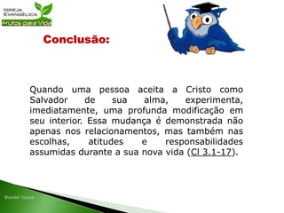 Conclusão:
Quando uma pessoa aceita a Cristo como
Salvador de sua alma, experimenta,
imediatamente, uma profunda modificação em
seu interior. Essa mudança é demonstrada não
apenas nos relacionamentos, mas também nas
escolhas, atitudes e responsabilidades
assumidas durante a sua nova vida (Cl 3.1-17).
 