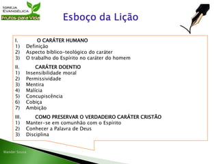 I. O CARÁTER HUMANO
1) Definição
2) Aspecto bíblico-teológico do caráter
3) O trabalho do Espírito no caráter do homem
II. CARÁTER DOENTIO
1) Insensibilidade moral
2) Permissividade
3) Mentira
4) Malícia
5) Concupiscência
6) Cobiça
7) Ambição
III. COMO PRESERVAR O VERDADEIRO CARÁTER CRISTÃO
1) Manter-se em comunhão com o Espírito
2) Conhecer a Palavra de Deus
3) Disciplina
 