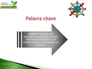 Caráter: Conjunto das
qualidades de uma pessoa que
determina sua conduta em
relação a Deus, a si mesma e ao
próximo.
 