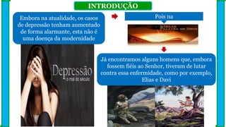 INTRODUÇÃO
Embora na atualidade, os casos
de depressão tenham aumentado
de forma alarmante, esta não é
uma doença da modernidade
Já encontramos alguns homens que, embora
fossem fiéis ao Senhor, tiveram de lutar
contra essa enfermidade, como por exemplo,
Elias e Davi
Pois na
 