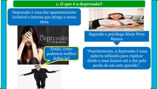 1. O que é a depressão?
Segundo a psicóloga Sônia Pires
Ramos
Depressão é uma dor aparentemente
invisível e intensa que atinge a nossa
alma
“Popularmente, a depressão é uma
palavra utilizada para explicar
desde o mau humor até a dor pela
perda de um ente querido”.
Então, como
podemos melhor
defini-la?
 