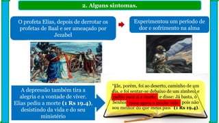 2. Alguns sintomas.
O profeta Elias, depois de derrotar os
profetas de Baal e ser ameaçado por
Jezabel
Experimentou um período de
dor e sofrimento na alma
“Ele, porém, foi ao deserto, caminho de um
dia, e foi sentar-se debaixo de um zimbro; e
pediu para si a morte, e disse: Já basta, ó
Senhor; toma agora a minha vida, pois não
sou melhor do que meus pais” (1 Rs 19.4).
A depressão também tira a
alegria e a vontade de viver.
Elias pediu a morte (1 Rs 19.4),
desistindo da vida e do seu
ministério
pediu para si a morte
toma agora a minha vida
 