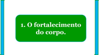 1. O fortalecimento
do corpo.
 