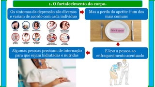 1. O fortalecimento do corpo.
Os sintomas da depressão são diversos
e variam de acordo com cada indivíduo
Algumas pessoas precisam de internação
para que sejam hidratadas e nutridas
Mas a perda do apetite é um dos
mais comuns
E leva a pessoa ao
enfraquecimento acentuado
 