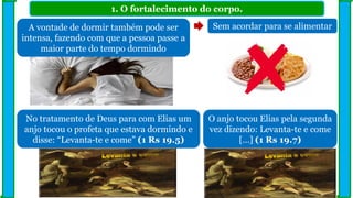 1. O fortalecimento do corpo.
A vontade de dormir também pode ser
intensa, fazendo com que a pessoa passe a
maior parte do tempo dormindo
No tratamento de Deus para com Elias um
anjo tocou o profeta que estava dormindo e
disse: “Levanta-te e come” (1 Rs 19.5)
Sem acordar para se alimentar
O anjo tocou Elias pela segunda
vez dizendo: Levanta-te e come
[...] (1 Rs 19.7)
 