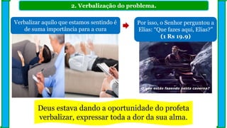 2. Verbalização do problema.
Verbalizar aquilo que estamos sentindo é
de suma importância para a cura
Por isso, o Senhor perguntou a
Elias: “Que fazes aqui, Elias?”
(1 Rs 19.9)
Deus estava dando a oportunidade do profeta
verbalizar, expressar toda a dor da sua alma.
 