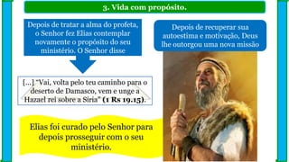 3. Vida com propósito.
Depois de recuperar sua
autoestima e motivação, Deus
lhe outorgou uma nova missão
Depois de tratar a alma do profeta,
o Senhor fez Elias contemplar
novamente o propósito do seu
ministério. O Senhor disse
[...] “Vai, volta pelo teu caminho para o
deserto de Damasco, vem e unge a
Hazael rei sobre a Síria” (1 Rs 19.15).
Elias foi curado pelo Senhor para
depois prosseguir com o seu
ministério.
 