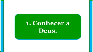 1. Conhecer a
Deus.
 