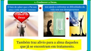 1. Conhecer a Deus.
O fato de saber que o Pai nos
ama e está sempre conosco
nos ajuda a enfrentar as dificuldades da
vida sem nos desesperarmos
O amor de
Deus
Também traz alivio para a alma daqueles
que já se encontram em tratamento.
 