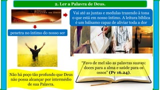 2. Ler a Palavra de Deus.
Vai até as juntas e medulas trazendo à tona
o que está em nosso íntimo. A leitura bíblica
é um bálsamo capaz de aliviar toda a dor
Não há poço tão profundo que Deus
não possa alcançar por intermédio
de sua Palavra.
penetra no íntimo do nosso ser
“Favo de mel são as palavras suaves:
doces para a alma e saúde para os
ossos” (Pv 16.24).
 