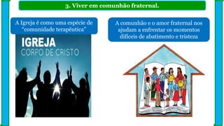 3. Viver em comunhão fraternal.
A Igreja é como uma espécie de
“comunidade terapêutica”
A comunhão e o amor fraternal nos
ajudam a enfrentar os momentos
difíceis de abatimento e tristeza
 