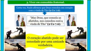 3. Viver em comunhão fraternal.
Certa vez, Paulo afirmou que Deus consolou seu coração
com a vinda de Tito (2 Co 7.6).
“Mas Deus, que consola os
abatidos, nos consolou com a
vinda de Tito” (2 Co 7.6).
O coração abatido pode ser
consolado por uma amizade
verdadeira.
 