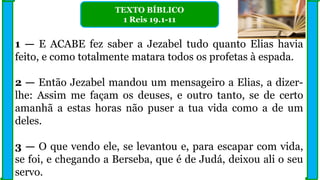 1 — E ACABE fez saber a Jezabel tudo quanto Elias havia
feito, e como totalmente matara todos os profetas à espada.
2 — Então Jezabel mandou um mensageiro a Elias, a dizer-
lhe: Assim me façam os deuses, e outro tanto, se de certo
amanhã a estas horas não puser a tua vida como a de um
deles.
3 — O que vendo ele, se levantou e, para escapar com vida,
se foi, e chegando a Berseba, que é de Judá, deixou ali o seu
servo.
TEXTO BÍBLICO
1 Reis 19.1-11
 