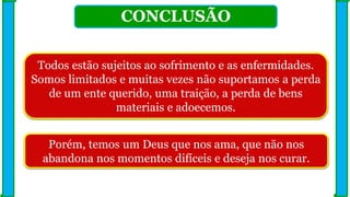 CONCLUSÃO
Todos estão sujeitos ao sofrimento e as enfermidades.
Somos limitados e muitas vezes não suportamos a perda
de um ente querido, uma traição, a perda de bens
materiais e adoecemos.
Porém, temos um Deus que nos ama, que não nos
abandona nos momentos difíceis e deseja nos curar.
 
