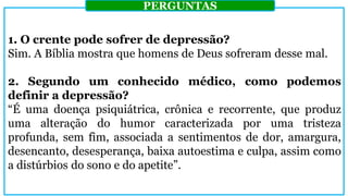 1. O crente pode sofrer de depressão?
Sim. A Bíblia mostra que homens de Deus sofreram desse mal.
2. Segundo um conhecido médico, como podemos
definir a depressão?
“É uma doença psiquiátrica, crônica e recorrente, que produz
uma alteração do humor caracterizada por uma tristeza
profunda, sem fim, associada a sentimentos de dor, amargura,
desencanto, desesperança, baixa autoestima e culpa, assim como
a distúrbios do sono e do apetite”.
PERGUNTAS
 