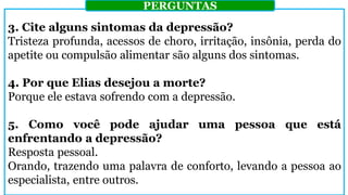 3. Cite alguns sintomas da depressão?
Tristeza profunda, acessos de choro, irritação, insônia, perda do
apetite ou compulsão alimentar são alguns dos sintomas.
4. Por que Elias desejou a morte?
Porque ele estava sofrendo com a depressão.
5. Como você pode ajudar uma pessoa que está
enfrentando a depressão?
Resposta pessoal.
Orando, trazendo uma palavra de conforto, levando a pessoa ao
especialista, entre outros.
PERGUNTAS
 