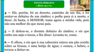 4 — Ele, porém, foi ao deserto, caminho de um dia, e foi
sentar-se debaixo de um zimbro; e pediu para si a morte, e
disse: Já basta, ó SENHOR; toma agora a minha vida, pois
não sou melhor do que meus pais.
5 — E deitou-se, e dormiu debaixo do zimbro; e eis que
então um anjo o tocou, e lhe disse: Levanta-te, come.
6 — E olhou, e eis que à sua cabeceira estava um pão cozido
sobre as brasas, e uma botija de água; e comeu, e bebeu, e
tornou a deitar-se.
TEXTO BÍBLICO
1 Reis 19.1-11
 