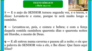 7 — E o anjo do SENHOR tornou segunda vez, e o tocou, e
disse: Levanta-te e come, porque te será muito longo o
caminho.
8 — Levantou-se, pois, e comeu e bebeu; e com a força
daquela comida caminhou quarenta dias e quarenta noites
até Horebe, o monte de Deus.
9 — E ali entrou numa caverna e passou ali a noite; e eis que
a palavra do SENHOR veio a ele, e lhe disse: Que fazes aqui
Elias?
TEXTO BÍBLICO
1 Reis 19.1-11
 