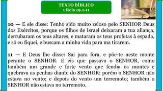 10 — E ele disse: Tenho sido muito zeloso pelo SENHOR Deus
dos Exércitos, porque os filhos de Israel deixaram a tua aliança,
derrubaram os teus altares, e mataram os teus profetas à espada,
e só eu fiquei, e buscam a minha vida para ma tirarem.
11 — E Deus lhe disse: Sai para fora, e põe-te neste monte
perante o SENHOR. E eis que passava o SENHOR, como
também um grande e forte vento que fendia os montes e
quebrava as penhas diante do SENHOR; porém o SENHOR não
estava no vento; e depois do vento um terremoto; também o
SENHOR não estava no terremoto.
TEXTO BÍBLICO
1 Reis 19.1-11
 