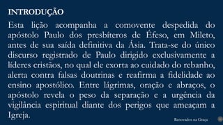 Renovados na Graça
Renovados na Graça
Esta lição acompanha a comovente despedida do
apóstolo Paulo dos presbíteros de Éfeso, em Mileto,
antes de sua saída definitiva da Ásia. Trata-se do único
discurso registrado de Paulo dirigido exclusivamente a
líderes cristãos, no qual ele exorta ao cuidado do rebanho,
alerta contra falsas doutrinas e reafirma a fidelidade ao
ensino apostólico. Entre lágrimas, oração e abraços, o
apóstolo revela o peso da separação e a urgência da
vigilância espiritual diante dos perigos que ameaçam a
Igreja.
INTRODUÇÃO
10
 