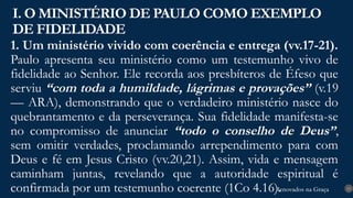 Renovados na Graça
Renovados na Graça
1. Um ministério vivido com coerência e entrega (vv.17-21).
Paulo apresenta seu ministério como um testemunho vivo de
fidelidade ao Senhor. Ele recorda aos presbíteros de Éfeso que
serviu “com toda a humildade, lágrimas e provações” (v.19
— ARA), demonstrando que o verdadeiro ministério nasce do
quebrantamento e da perseverança. Sua fidelidade manifesta-se
no compromisso de anunciar “todo o conselho de Deus”,
sem omitir verdades, proclamando arrependimento para com
Deus e fé em Jesus Cristo (vv.20,21). Assim, vida e mensagem
caminham juntas, revelando que a autoridade espiritual é
confirmada por um testemunho coerente (1Co 4.16).
I. O MINISTÉRIO DE PAULO COMO EXEMPLO
DE FIDELIDADE
13
 