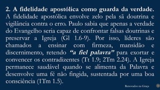 Renovados na Graça
Renovados na Graça
2. A fidelidade apostólica como guarda da verdade.
A fidelidade apostólica envolve zelo pela sã doutrina e
vigilância contra o erro. Paulo sabia que apenas a verdade
do Evangelho seria capaz de confrontar falsas doutrinas e
preservar a Igreja (Gl 1.6-9). Por isso, líderes são
chamados a ensinar com firmeza, mansidão e
discernimento, retendo “a fiel palavra” para exortar e
convencer os contradizentes (Tt 1.9; 2Tm 2.24). A Igreja
permanece saudável quando se alimenta da Palavra e
desenvolve uma fé não fingida, sustentada por uma boa
consciência (1Tm 1.5). 14
 