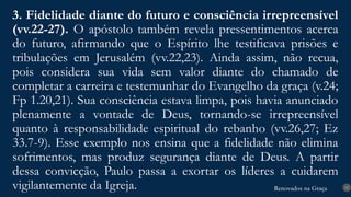 Renovados na Graça
Renovados na Graça
3. Fidelidade diante do futuro e consciência irrepreensível
(vv.22-27). O apóstolo também revela pressentimentos acerca
do futuro, afirmando que o Espírito lhe testificava prisões e
tribulações em Jerusalém (vv.22,23). Ainda assim, não recua,
pois considera sua vida sem valor diante do chamado de
completar a carreira e testemunhar do Evangelho da graça (v.24;
Fp 1.20,21). Sua consciência estava limpa, pois havia anunciado
plenamente a vontade de Deus, tornando-se irrepreensível
quanto à responsabilidade espiritual do rebanho (vv.26,27; Ez
33.7-9). Esse exemplo nos ensina que a fidelidade não elimina
sofrimentos, mas produz segurança diante de Deus. A partir
dessa convicção, Paulo passa a exortar os líderes a cuidarem
vigilantemente da Igreja. 15
 