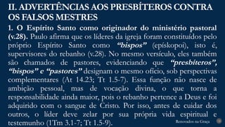 Renovados na Graça
Renovados na Graça
1. O Espírito Santo como originador do ministério pastoral
(v.28). Paulo afirma que os líderes da igreja foram constituídos pelo
próprio Espírito Santo como “bispos” (epískopoi), isto é,
supervisores do rebanho (v.28). No mesmo versículo, eles também
são chamados de pastores, evidenciando que “presbíteros”,
“bispos” e “pastores” designam o mesmo ofício, sob perspectivas
complementares (At 14.23; Tt 1.5-7). Essa função não nasce de
ambição pessoal, mas de vocação divina, o que torna a
responsabilidade ainda maior, pois o rebanho pertence a Deus e foi
adquirido com o sangue de Cristo. Por isso, antes de cuidar dos
outros, o líder deve zelar por sua própria vida espiritual e
testemunho (1Tm 3.1-7; Tt 1.5-9).
II. ADVERTÊNCIAS AOS PRESBÍTEROS CONTRA
OS FALSOS MESTRES
18
 