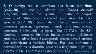 Renovados na Graça
Renovados na Graça
2. O perigo real e contínuo das falsas doutrinas
(vv.29,30). O apóstolo adverte que “lobos cruéis”
surgiriam, tanto de fora quanto de dentro da própria
comunidade, distorcendo a verdade para atrair discípulos
após si (vv.29,30). Esses falsos mestres, movidos por
interesses egoístas, representam ainda hoje uma ameaça
constante à fidelidade da Igreja (Rm 16.17,18; 1Jo 4.1).
Embora o contexto histórico inclua possíveis influências
gnósticas, a advertência é atemporal: sempre haverá ensinos
que relativizam a verdade bíblica. Por isso, somente a
permanência na sã doutrina preserva a fé genuína e protege
o povo de Deus contra o engano (2Tm 4.3,4). 19
 