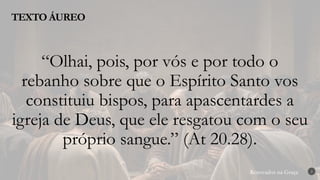 Renovados na Graça
Renovados na Graça
TEXTO ÁUREO
2
“Olhai, pois, por vós e por todo o
rebanho sobre que o Espírito Santo vos
constituiu bispos, para apascentardes a
igreja de Deus, que ele resgatou com o seu
próprio sangue.” (At 20.28).
 