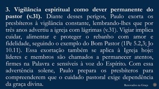 Renovados na Graça
Renovados na Graça
3. Vigilância espiritual como dever permanente do
pastor (v.31). Diante desses perigos, Paulo exorta os
presbíteros à vigilância constante, lembrando-lhes que por
três anos advertiu a igreja com lágrimas (v.31). Vigiar implica
cuidar, alimentar e proteger o rebanho com amor e
fidelidade, seguindo o exemplo do Bom Pastor (1Pe 5.2,3; Jo
10.11). Essa exortação também se aplica à Igreja hoje:
líderes e membros são chamados a permanecer atentos,
firmes na Palavra e sensíveis à voz do Espírito. Com essa
advertência solene, Paulo prepara os presbíteros para
compreenderem que o cuidado pastoral exige dependência
da graça divina. 20
 