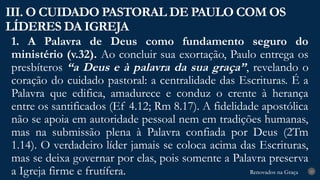 Renovados na Graça
Renovados na Graça
1. A Palavra de Deus como fundamento seguro do
ministério (v.32). Ao concluir sua exortação, Paulo entrega os
presbíteros “a Deus e à palavra da sua graça”, revelando o
coração do cuidado pastoral: a centralidade das Escrituras. É a
Palavra que edifica, amadurece e conduz o crente à herança
entre os santificados (Ef 4.12; Rm 8.17). A fidelidade apostólica
não se apoia em autoridade pessoal nem em tradições humanas,
mas na submissão plena à Palavra confiada por Deus (2Tm
1.14). O verdadeiro líder jamais se coloca acima das Escrituras,
mas se deixa governar por elas, pois somente a Palavra preserva
a Igreja firme e frutífera.
III. O CUIDADO PASTORAL DE PAULO COM OS
LÍDERES DA IGREJA
23
 