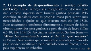 Renovados na Graça
Renovados na Graça
2. O exemplo de desprendimento e serviço cristão
(vv.33-35). Paulo reforça sua integridade ao declarar que
não cobiçou riquezas nem buscou ganhos pessoais. Pelo
contrário, trabalhou com as próprias mãos para suprir suas
necessidades e ajudar os que estavam com ele (At 18.3).
Esse testemunho confronta diretamente a postura de falsos
obreiros, movidos pela ganância e pelo desejo de lucro (1Tm
6.5-10; 2Pe 2.14,15). Ao citar as palavras do Senhor Jesus —
“Mais bem-aventurada coisa é dar do que receber”
(v.35) — Paulo ensina que o ministério autêntico é marcado
pelo serviço sacrificial e pelo cuidado com os fracos, e não
pela exploração do rebanho. 24
 