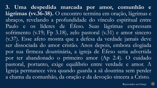 Renovados na Graça
Renovados na Graça
3. Uma despedida marcada por amor, comunhão e
lágrimas (vv.36-38). O encontro termina em oração, lágrimas e
abraços, revelando a profundidade do vínculo espiritual entre
Paulo e os líderes de Éfeso. Suas lágrimas expressam
sofrimento (v.19; Fp 3.18), zelo pastoral (v.31) e amor sincero
(v.37). Esse afeto mostra que a defesa da verdade jamais deve
ser dissociada do amor cristão. Anos depois, embora elogiada
por sua firmeza doutrinária, a igreja de Éfeso seria advertida
por ter abandonado o primeiro amor (Ap 2.4). O cuidado
pastoral, portanto, exige equilíbrio entre verdade e amor. A
Igreja permanece viva quando guarda a sã doutrina sem perder
a chama da comunhão, da oração e da devoção sincera a Cristo.
25
 