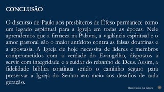 Renovados na Graça
Renovados na Graça
O discurso de Paulo aos presbíteros de Éfeso permanece como
um legado espiritual para a Igreja em todas as épocas. Nele
aprendemos que a firmeza na Palavra, a vigilância espiritual e o
amor pastoral são o maior antídoto contra as falsas doutrinas e
a apostasia. A Igreja de hoje necessita de líderes e membros
comprometidos com a verdade do Evangelho, dispostos a
servir com integridade e a cuidar do rebanho de Deus. Assim, a
fidelidade bíblica continua sendo o caminho seguro para
preservar a Igreja do Senhor em meio aos desafios de cada
geração.
CONCLUSÃO
27
 