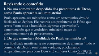 Renovados na Graça
Renovados na Graça
Revisando o conteúdo
28
1. Na sua comovente despedida dos presbíteros de Éfeso,
como Paulo apresenta seu ministério?
Paulo apresenta seu ministério como um testemunho vivo de
fidelidade ao Senhor. Ele recorda aos presbíteros de Éfeso que
serviu “com toda a humildade, lágrimas e provações”,
demonstrando que o verdadeiro ministério nasce do
quebrantamento e da perseverança.
2. De que maneira a fidelidade de Paulo se manifesta?
Sua fidelidade manifesta-se no compromisso de anunciar “todo o
conselho de Deus”, sem omitir verdades, proclamando
arrependimento para com Deus e fé em Jesus Cristo (vv.20,21).
 