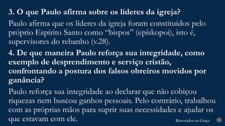 Renovados na Graça
Renovados na Graça 29
3. O que Paulo afirma sobre os líderes da igreja?
Paulo afirma que os líderes da igreja foram constituídos pelo
próprio Espírito Santo como “bispos” (epískopoi), isto é,
supervisores do rebanho (v.28).
4. De que maneira Paulo reforça sua integridade, como
exemplo de desprendimento e serviço cristão,
confrontando a postura dos falsos obreiros movidos por
ganância?
Paulo reforça sua integridade ao declarar que não cobiçou
riquezas nem buscou ganhos pessoais. Pelo contrário, trabalhou
com as próprias mãos para suprir suas necessidades e ajudar os
que estavam com ele.
 