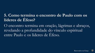 Renovados na Graça
Renovados na Graça 30
5. Como termina o encontro de Paulo com os
líderes de Éfeso?
O encontro termina em oração, lágrimas e abraços,
revelando a profundidade do vínculo espiritual
entre Paulo e os líderes de Éfeso.
 