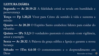 Renovados na Graça
Renovados na Graça
LEITURA DIÁRIA
4
Segunda — At 20.19-21 A fidelidade cristã se revela em humildade e
perseverança
Terça — Fp 1.20,21 Viver para Cristo dá sentido à vida e sustenta a
missão
Quarta — At 20.28 O Espírito Santo estabelece líderes para cuidar do
rebanho
Quinta — 1Pe 5.2,3 O verdadeiro pastoreio é exercido com vigilância,
amor e exemplo
Sexta — At 20.32 A Palavra da graça edifica a Igreja e garante a nossa
herança
Sábado — 1Tm 6.6-10 O contentamento e o desprendimento em
Deus
 