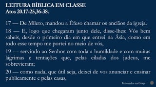 Renovados na Graça
Renovados na Graça
LEITURA BÍBLICA EM CLASSE
Atos 20.17-25,36-38.
6
17 — De Mileto, mandou a Éfeso chamar os anciãos da igreja.
18 — E, logo que chegaram junto dele, disse-lhes: Vós bem
sabeis, desde o primeiro dia em que entrei na Ásia, como em
todo esse tempo me portei no meio de vós,
19 — servindo ao Senhor com toda a humildade e com muitas
lágrimas e tentações que, pelas ciladas dos judeus, me
sobrevieram;
20 — como nada, que útil seja, deixei de vos anunciar e ensinar
publicamente e pelas casas,
 
