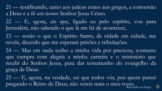 Renovados na Graça
Renovados na Graça 7
21 — testificando, tanto aos judeus como aos gregos, a conversão
a Deus e a fé em nosso Senhor Jesus Cristo.
22 — E, agora, eis que, ligado eu pelo espírito, vou para
Jerusalém, não sabendo o que lá me há de acontecer,
23 — senão o que o Espírito Santo, de cidade em cidade, me
revela, dizendo que me esperam prisões e tribulações.
24 — Mas em nada tenho a minha vida por preciosa, contanto
que cumpra com alegria a minha carreira e o ministério que
recebi do Senhor Jesus, para dar testemunho do evangelho da
graça de Deus.
25 — E, agora, na verdade, sei que todos vós, por quem passei
pregando o Reino de Deus, não vereis mais o meu rosto.
 